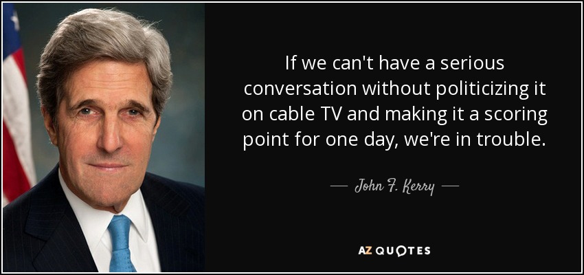 If we can't have a serious conversation without politicizing it on cable TV and making it a scoring point for one day, we're in trouble. - John F. Kerry
