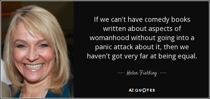 If we can't have comedy books written about aspects of womanhood without going into a panic attack about it, then we haven't got very far at being equal. - Helen Fielding