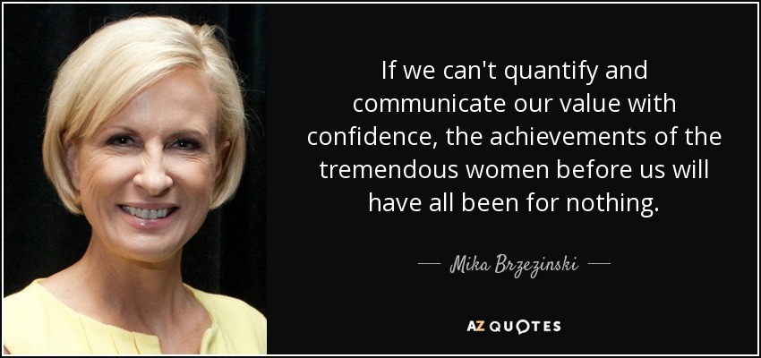 If we can't quantify and communicate our value with confidence, the achievements of the tremendous women before us will have all been for nothing. - Mika Brzezinski