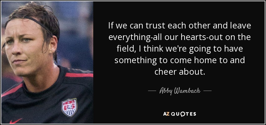 If we can trust each other and leave everything-all our hearts-out on the field, I think we're going to have something to come home to and cheer about. - Abby Wambach