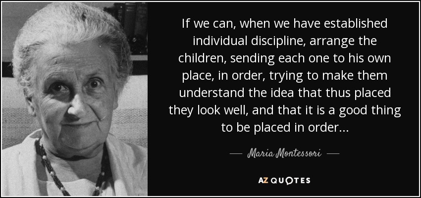 If we can, when we have established individual discipline, arrange the children, sending each one to his own place, in order, trying to make them understand the idea that thus placed they look well, and that it is a good thing to be placed in order . . . - Maria Montessori