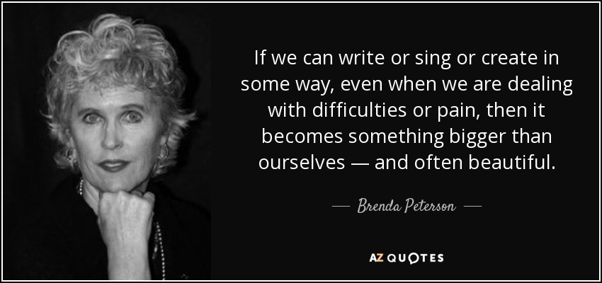 If we can write or sing or create in some way, even when we are dealing with difficulties or pain, then it becomes something bigger than ourselves — and often beautiful. - Brenda Peterson