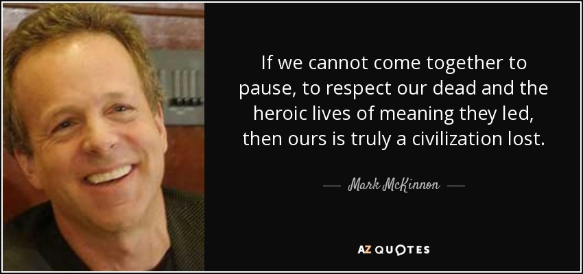 If we cannot come together to pause, to respect our dead and the heroic lives of meaning they led, then ours is truly a civilization lost. - Mark McKinnon