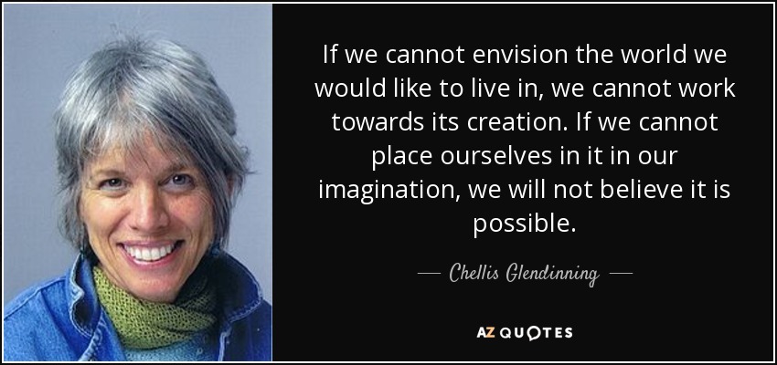If we cannot envision the world we would like to live in, we cannot work towards its creation. If we cannot place ourselves in it in our imagination, we will not believe it is possible. - Chellis Glendinning