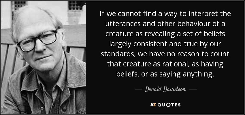 If we cannot find a way to interpret the utterances and other behaviour of a creature as revealing a set of beliefs largely consistent and true by our standards, we have no reason to count that creature as rational, as having beliefs, or as saying anything. - Donald Davidson