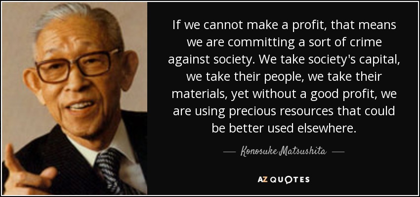 If we cannot make a profit, that means we are committing a sort of crime against society. We take society's capital, we take their people, we take their materials, yet without a good profit, we are using precious resources that could be better used elsewhere. - Konosuke Matsushita