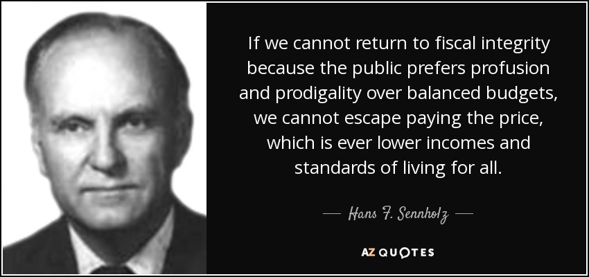 If we cannot return to fiscal integrity because the public prefers profusion and prodigality over balanced budgets, we cannot escape paying the price, which is ever lower incomes and standards of living for all. - Hans F. Sennholz
