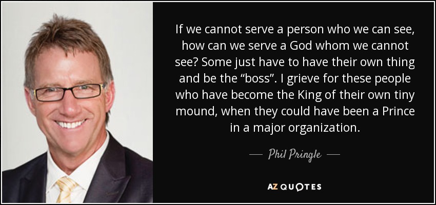 If we cannot serve a person who we can see, how can we serve a God whom we cannot see? Some just have to have their own thing and be the “boss”. I grieve for these people who have become the King of their own tiny mound, when they could have been a Prince in a major organization. - Phil Pringle