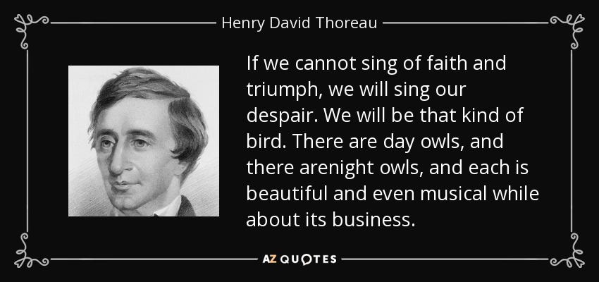 If we cannot sing of faith and triumph, we will sing our despair. We will be that kind of bird. There are day owls, and there arenight owls, and each is beautiful and even musical while about its business. - Henry David Thoreau