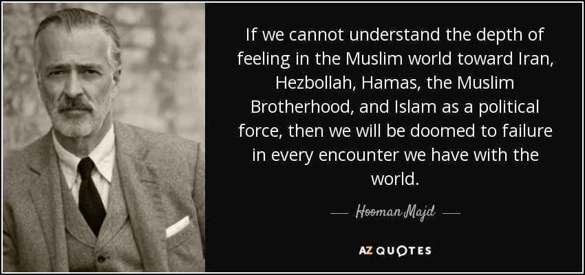If we cannot understand the depth of feeling in the Muslim world toward Iran, Hezbollah, Hamas, the Muslim Brotherhood, and Islam as a political force, then we will be doomed to failure in every encounter we have with the world. - Hooman Majd