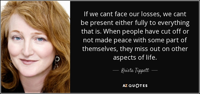 If we cant face our losses, we cant be present either fully to everything that is. When people have cut off or not made peace with some part of themselves, they miss out on other aspects of life. - Krista Tippett