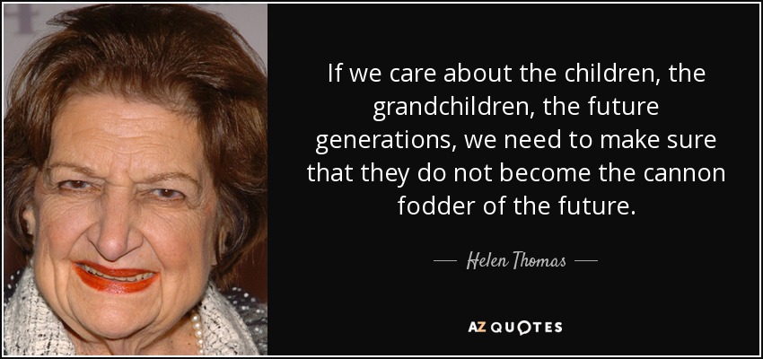 If we care about the children, the grandchildren, the future generations, we need to make sure that they do not become the cannon fodder of the future. - Helen Thomas