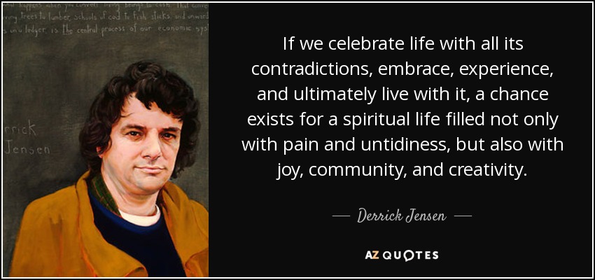 If we celebrate life with all its contradictions, embrace, experience, and ultimately live with it, a chance exists for a spiritual life filled not only with pain and untidiness, but also with joy, community, and creativity. - Derrick Jensen