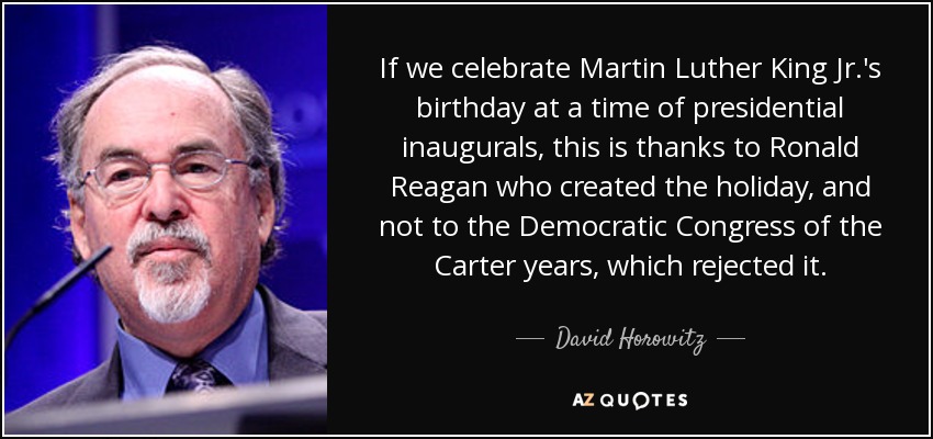 If we celebrate Martin Luther King Jr.'s birthday at a time of presidential inaugurals, this is thanks to Ronald Reagan who created the holiday, and not to the Democratic Congress of the Carter years, which rejected it. - David Horowitz
