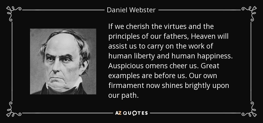 If we cherish the virtues and the principles of our fathers, Heaven will assist us to carry on the work of human liberty and human happiness. Auspicious omens cheer us. Great examples are before us. Our own firmament now shines brightly upon our path. - Daniel Webster
