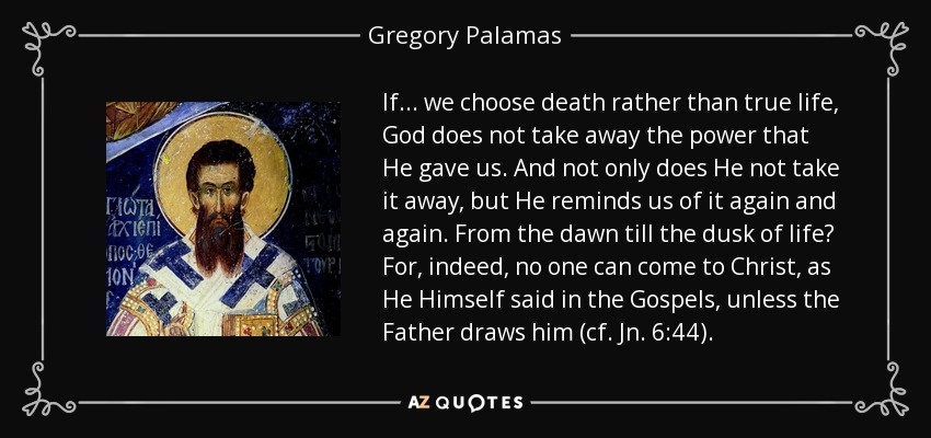 If... we choose death rather than true life, God does not take away the power that He gave us. And not only does He not take it away, but He reminds us of it again and again. From the dawn till the dusk of life? For, indeed, no one can come to Christ, as He Himself said in the Gospels, unless the Father draws him (cf. Jn. 6:44). - Gregory Palamas