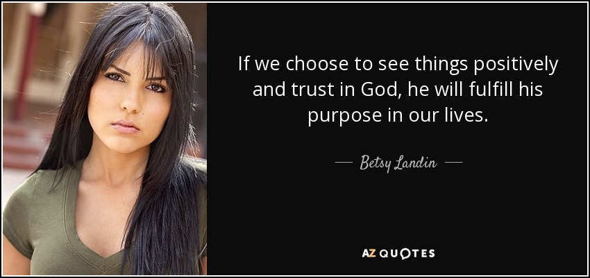 If we choose to see things positively and trust in God, he will fulfill his purpose in our lives. - Betsy Landin