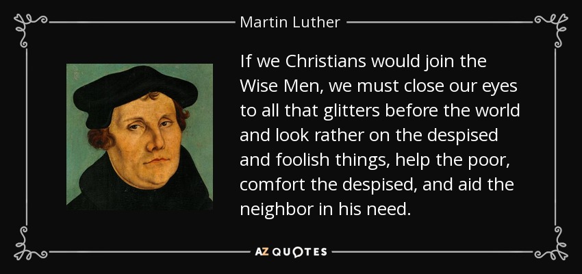 If we Christians would join the Wise Men, we must close our eyes to all that glitters before the world and look rather on the despised and foolish things, help the poor, comfort the despised, and aid the neighbor in his need. - Martin Luther