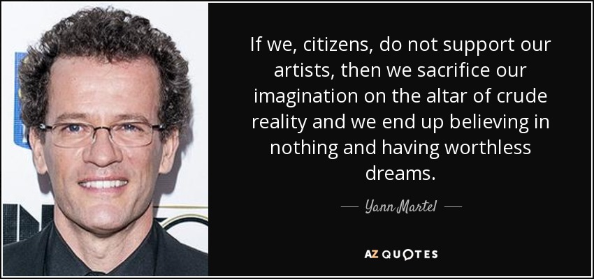 If we, citizens, do not support our artists, then we sacrifice our imagination on the altar of crude reality and we end up believing in nothing and having worthless dreams. - Yann Martel