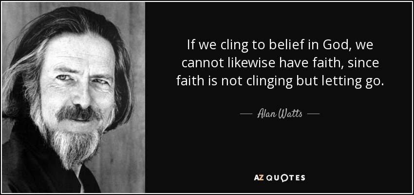 If we cling to belief in God, we cannot likewise have faith, since faith is not clinging but letting go. - Alan Watts