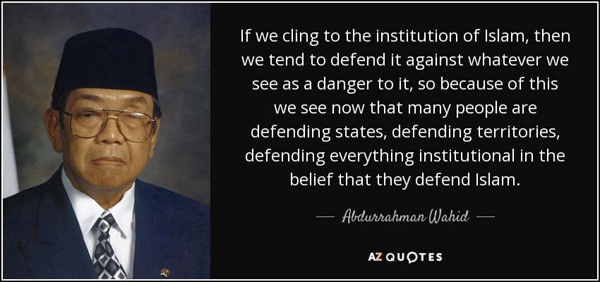 If we cling to the institution of Islam, then we tend to defend it against whatever we see as a danger to it, so because of this we see now that many people are defending states, defending territories, defending everything institutional in the belief that they defend Islam. - Abdurrahman Wahid