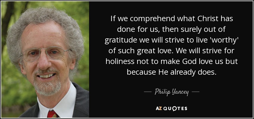 If we comprehend what Christ has done for us, then surely out of gratitude we will strive to live 'worthy' of such great love. We will strive for holiness not to make God love us but because He already does. - Philip Yancey