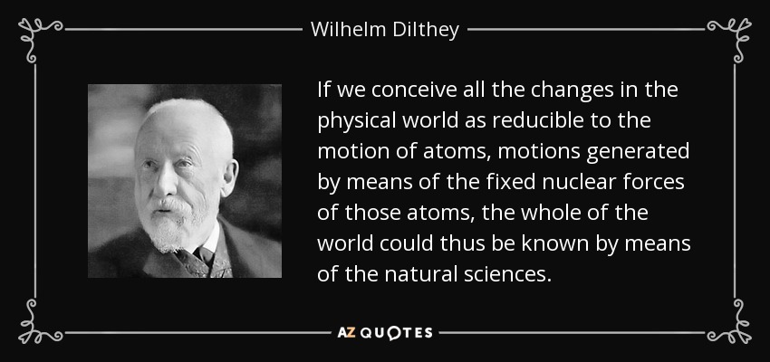 If we conceive all the changes in the physical world as reducible to the motion of atoms, motions generated by means of the fixed nuclear forces of those atoms, the whole of the world could thus be known by means of the natural sciences. - Wilhelm Dilthey