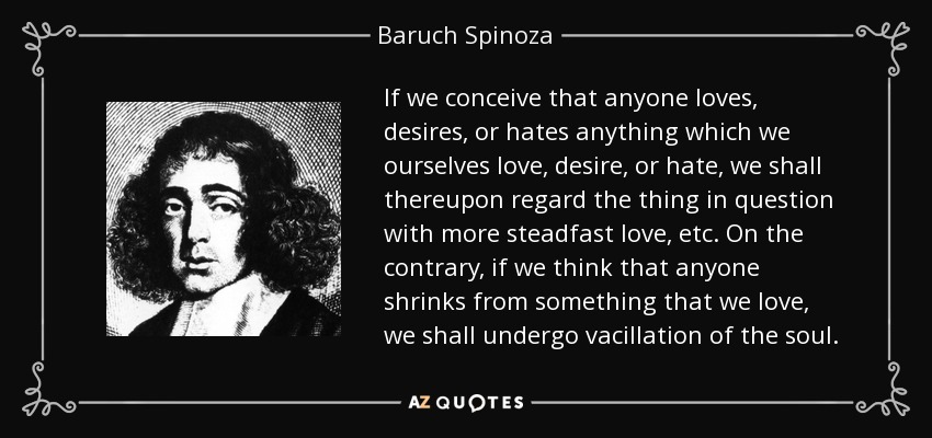 If we conceive that anyone loves, desires, or hates anything which we ourselves love, desire, or hate, we shall thereupon regard the thing in question with more steadfast love, etc. On the contrary, if we think that anyone shrinks from something that we love, we shall undergo vacillation of the soul. - Baruch Spinoza