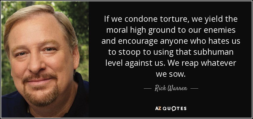 If we condone torture, we yield the moral high ground to our enemies and encourage anyone who hates us to stoop to using that subhuman level against us. We reap whatever we sow. - Rick Warren