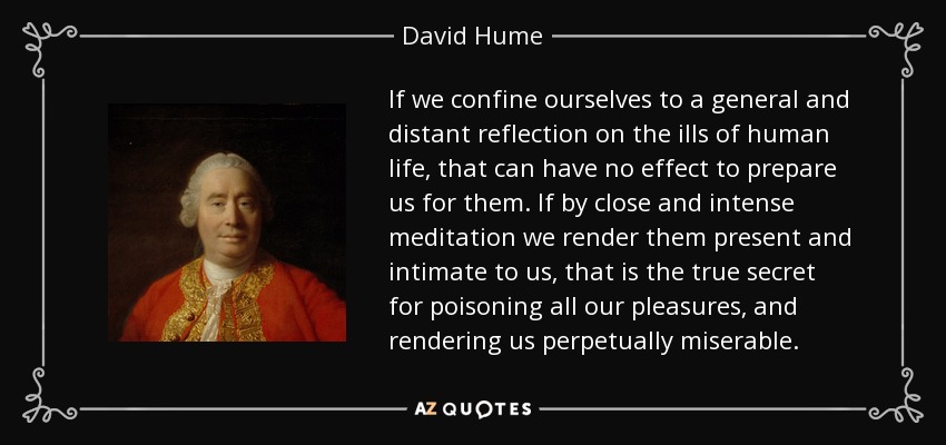 If we confine ourselves to a general and distant reflection on the ills of human life, that can have no effect to prepare us for them. If by close and intense meditation we render them present and intimate to us, that is the true secret for poisoning all our pleasures, and rendering us perpetually miserable. - David Hume