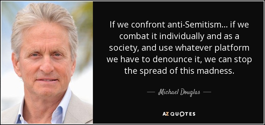 If we confront anti-Semitism ... if we combat it individually and as a society, and use whatever platform we have to denounce it, we can stop the spread of this madness. - Michael Douglas