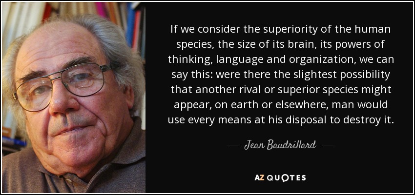 If we consider the superiority of the human species, the size of its brain, its powers of thinking, language and organization, we can say this: were there the slightest possibility that another rival or superior species might appear, on earth or elsewhere, man would use every means at his disposal to destroy it. - Jean Baudrillard