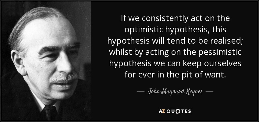 If we consistently act on the optimistic hypothesis, this hypothesis will tend to be realised; whilst by acting on the pessimistic hypothesis we can keep ourselves for ever in the pit of want. - John Maynard Keynes