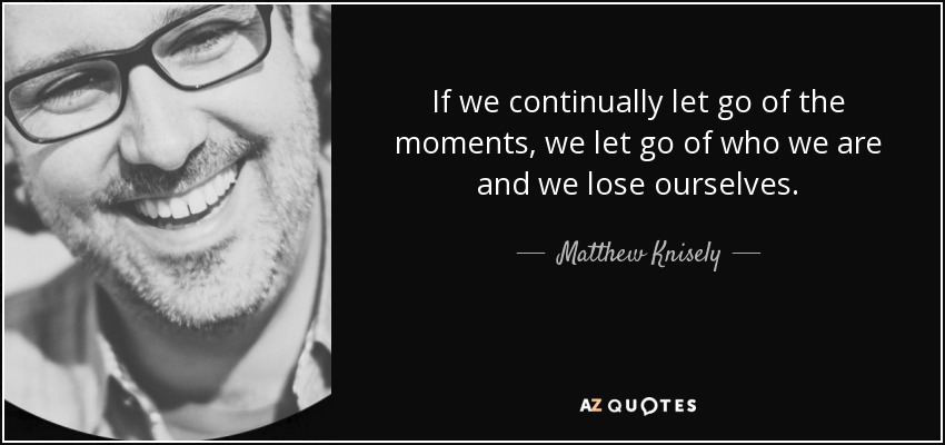 If we continually let go of the moments, we let go of who we are and we lose ourselves. - Matthew Knisely