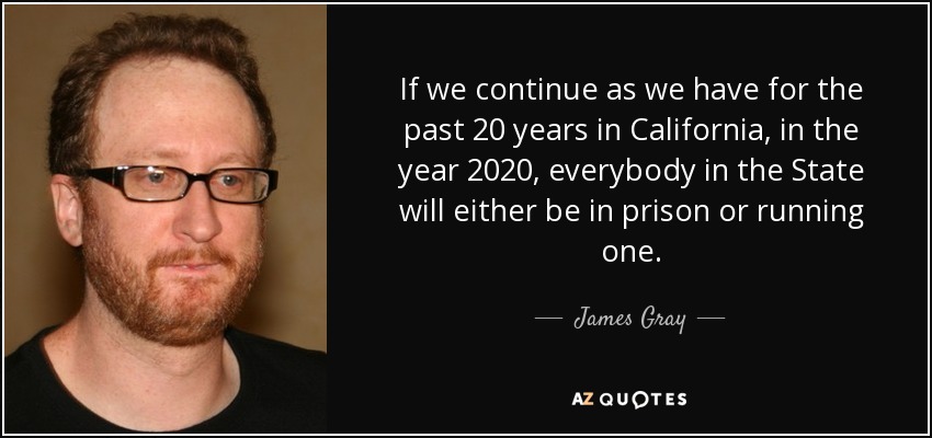 If we continue as we have for the past 20 years in California, in the year 2020, everybody in the State will either be in prison or running one. - James Gray