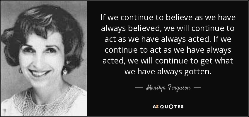 If we continue to believe as we have always believed, we will continue to act as we have always acted. If we continue to act as we have always acted, we will continue to get what we have always gotten. - Marilyn Ferguson