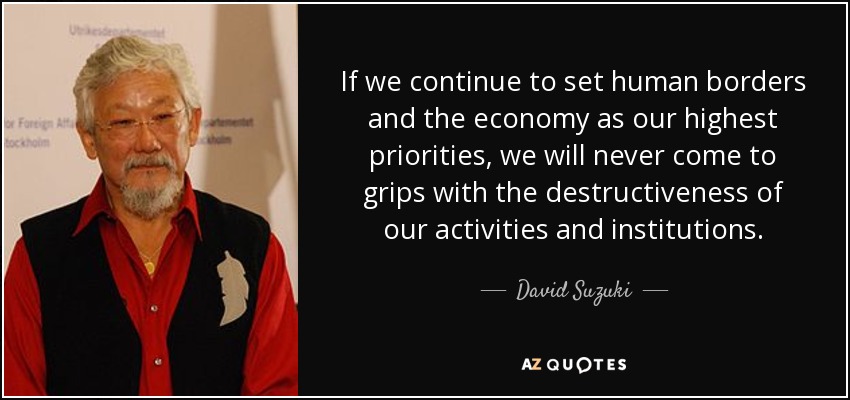 If we continue to set human borders and the economy as our highest priorities, we will never come to grips with the destructiveness of our activities and institutions. - David Suzuki