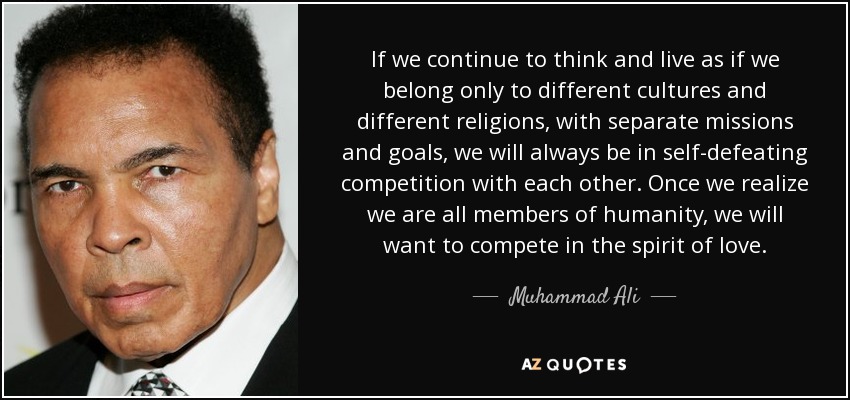 If we continue to think and live as if we belong only to different cultures and different religions, with separate missions and goals, we will always be in self-defeating competition with each other. Once we realize we are all members of humanity, we will want to compete in the spirit of love. - Muhammad Ali