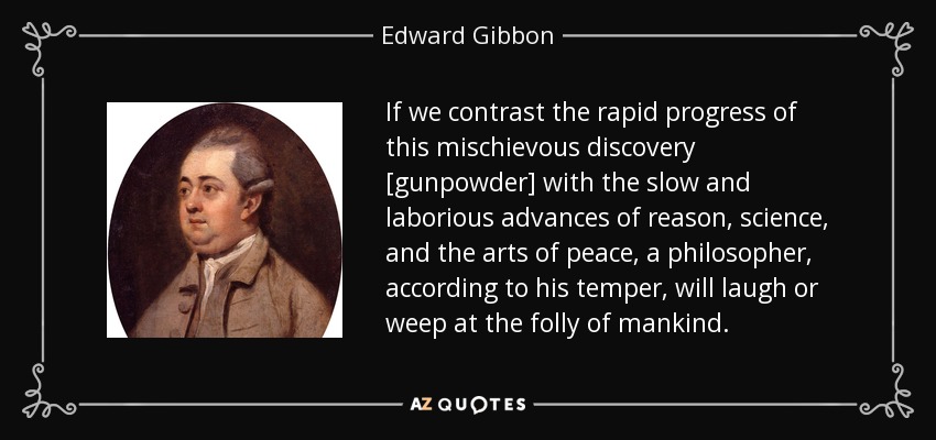 If we contrast the rapid progress of this mischievous discovery [gunpowder] with the slow and laborious advances of reason, science, and the arts of peace, a philosopher, according to his temper, will laugh or weep at the folly of mankind. - Edward Gibbon
