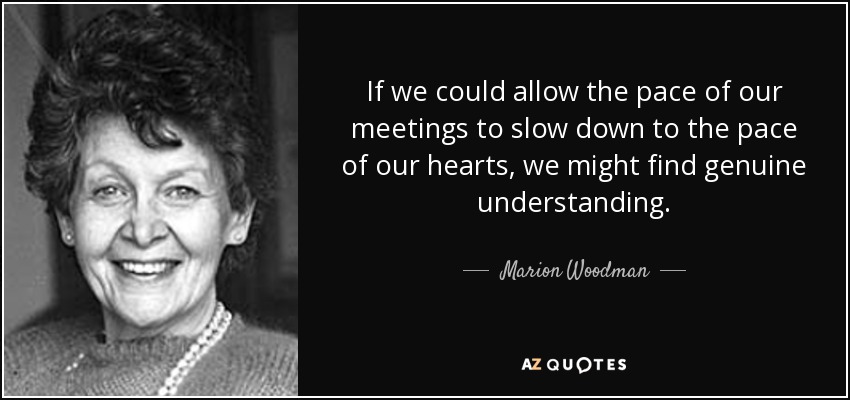 If we could allow the pace of our meetings to slow down to the pace of our hearts, we might find genuine understanding. - Marion Woodman