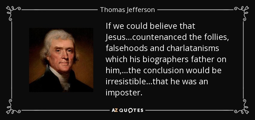 If we could believe that Jesus...countenanced the follies, falsehoods and charlatanisms which his biographers father on him, ...the conclusion would be irresistible...that he was an imposter. - Thomas Jefferson