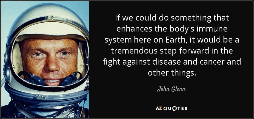 If we could do something that enhances the body's immune system here on Earth, it would be a tremendous step forward in the fight against disease and cancer and other things. - John Glenn