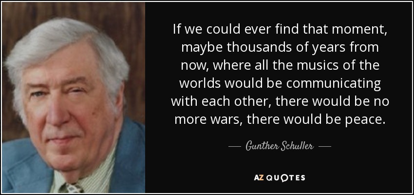 If we could ever find that moment, maybe thousands of years from now, where all the musics of the worlds would be communicating with each other, there would be no more wars, there would be peace. - Gunther Schuller