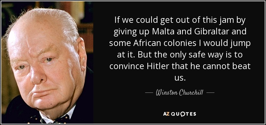 If we could get out of this jam by giving up Malta and Gibraltar and some African colonies I would jump at it. But the only safe way is to convince Hitler that he cannot beat us. - Winston Churchill