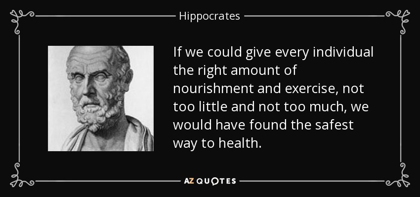 If we could give every individual the right amount of nourishment and exercise, not too little and not too much, we would have found the safest way to health. - Hippocrates