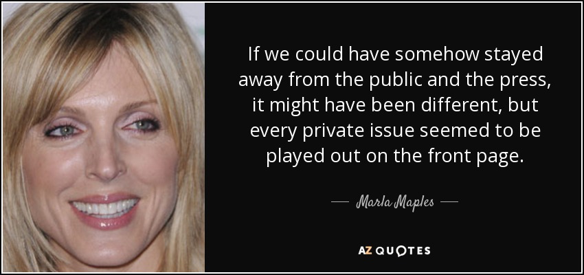 If we could have somehow stayed away from the public and the press, it might have been different, but every private issue seemed to be played out on the front page. - Marla Maples