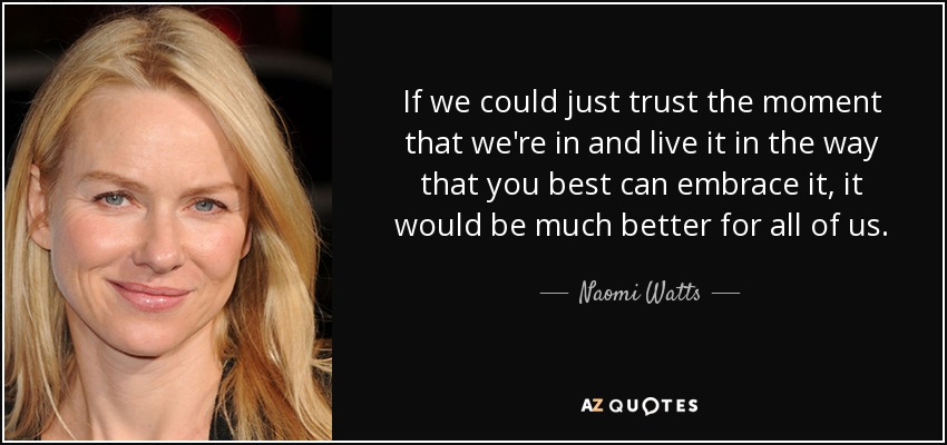 If we could just trust the moment that we're in and live it in the way that you best can embrace it, it would be much better for all of us. - Naomi Watts