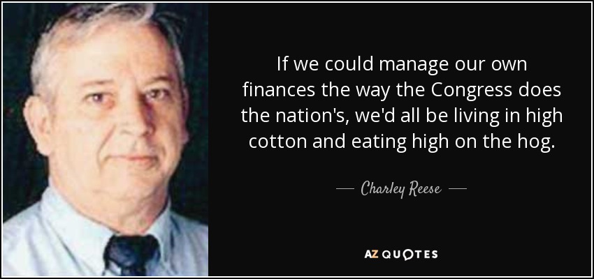 If we could manage our own finances the way the Congress does the nation's, we'd all be living in high cotton and eating high on the hog. - Charley Reese