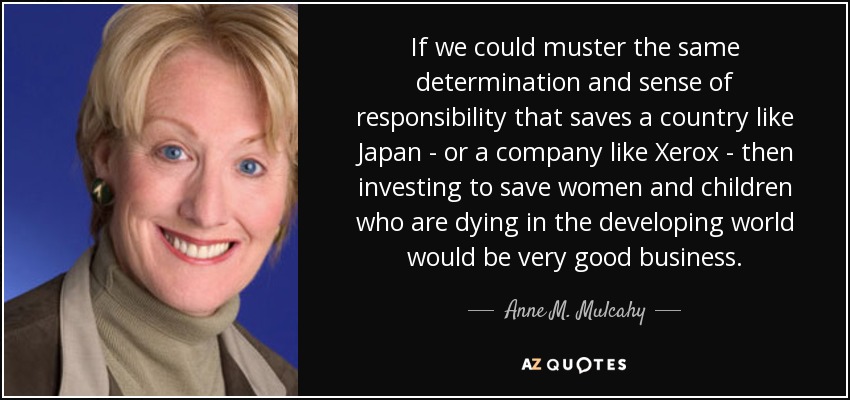 If we could muster the same determination and sense of responsibility that saves a country like Japan - or a company like Xerox - then investing to save women and children who are dying in the developing world would be very good business. - Anne M. Mulcahy