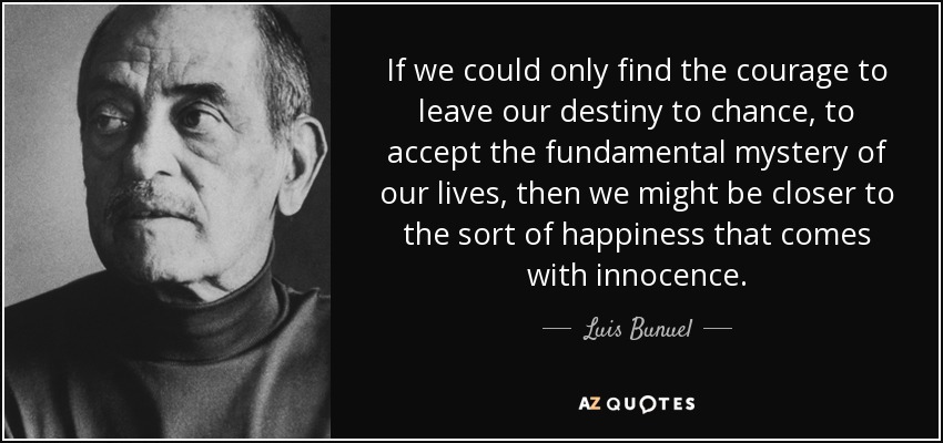 If we could only find the courage to leave our destiny to chance, to accept the fundamental mystery of our lives, then we might be closer to the sort of happiness that comes with innocence. - Luis Bunuel